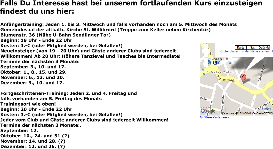 Falls Du Interesse hast bei unserem fortlaufenden Kurs einzusteigen findest du uns hier: Anfängertraining: Jeden 1. bis 3. Mittwoch und falls vorhanden noch am 5. Mittwoch des Monats Gemeindesaal der altkath. Kirche St. Willibrord (Treppe zum Keller neben Kirchentür) Blumenstr. 36 (Nähe U-Bahn Sendlinger Tor) Beginn: 19 Uhr - Ende 22 Uhr Kosten: 3.-€ (oder Mitglied werden, bei Gefallen!) Neueinsteiger (von 19 - 20 Uhr) und Gäste anderer Clubs sind jederzeit Willkommen! Ab 20 Uhr: Höhere Tanzlevel und Teaches bis Intermediate! Termine der nächsten 3 Monate: September: 3., 10. und 17. Oktober: 1., 8., 15. und 29.November: 6., 13. und 20.Dezember: 3., 10. und 17.  Fortgeschrittenen-Training: Jeden 2. und 4. Freitag und falls vorhanden am 5. Freitag des Monats Trainingsort wie oben! Beginn: 20 Uhr - Ende 22 Uhr Kosten: 3.-€ (oder Mitglied werden, bei Gefallen!) Jeder vom Club und Gäste anderer Clubs sind jederzeit Willkommen! Termine der nächsten 3 Monate:.September: 12.Oktober: 10., 24. und 31 (?)November: 14. und 28. (?)Dezember: 12. und 26. (?)
