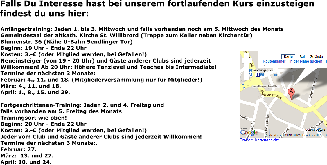 Falls Du Interesse hast bei unserem fortlaufenden Kurs einzusteigen findest du uns hier: Anfängertraining: Jeden 1. bis 3. Mittwoch und falls vorhanden noch am 5. Mittwoch des Monats Gemeindesaal der altkath. Kirche St. Willibrord (Treppe zum Keller neben Kirchentür) Blumenstr. 36 (Nähe U-Bahn Sendlinger Tor) Beginn: 19 Uhr - Ende 22 Uhr Kosten: 3.-€ (oder Mitglied werden, bei Gefallen!) Neueinsteiger (von 19 - 20 Uhr) und Gäste anderer Clubs sind jederzeit Willkommen! Ab 20 Uhr: Höhere Tanzlevel und Teaches bis Intermediate! Termine der nächsten 3 Monate: Februar: 4., 11. und 18. (Mitgliederversammlung nur für Mitglieder!) März: 4., 11. und 18. April: 1., 8., 15. und 29.  Fortgeschrittenen-Training: Jeden 2. und 4. Freitag und falls vorhanden am 5. Freitag des Monats Trainingsort wie oben! Beginn: 20 Uhr - Ende 22 Uhr Kosten: 3.-€ (oder Mitglied werden, bei Gefallen!) Jeder vom Club und Gäste anderer Clubs sind jederzeit Willkommen! Termine der nächsten 3 Monate:.Februar: 27. März:  13. und 27. April: 10. und 24.