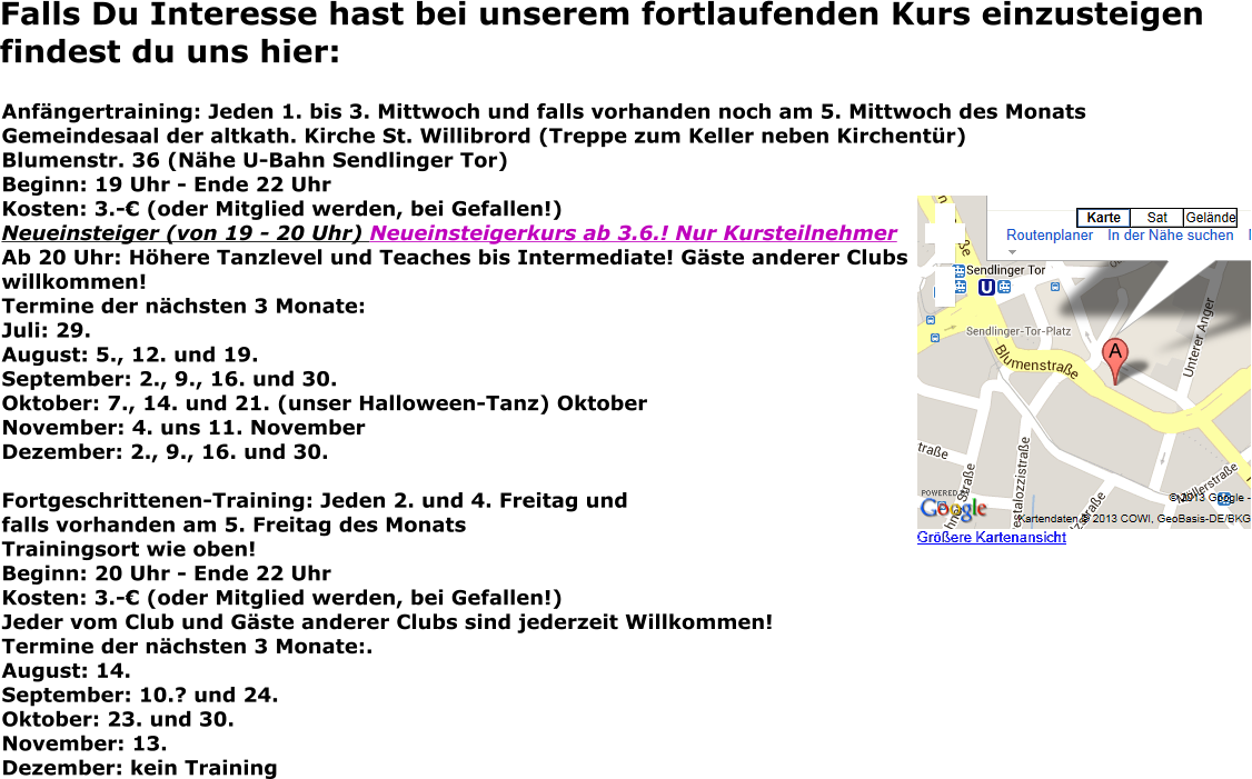 Falls Du Interesse hast bei unserem fortlaufenden Kurs einzusteigen findest du uns hier: Anfängertraining: Jeden 1. bis 3. Mittwoch und falls vorhanden noch am 5. Mittwoch des Monats Gemeindesaal der altkath. Kirche St. Willibrord (Treppe zum Keller neben Kirchentür) Blumenstr. 36 (Nähe U-Bahn Sendlinger Tor) Beginn: 19 Uhr - Ende 22 Uhr Kosten: 3.-€ (oder Mitglied werden, bei Gefallen!) Neueinsteiger (von 19 - 20 Uhr) Neueinsteigerkurs ab 3.6.! Nur KursteilnehmerAb 20 Uhr: Höhere Tanzlevel und Teaches bis Intermediate! Gäste anderer Clubswillkommen! Termine der nächsten 3 Monate: Juli: 29. August: 5., 12. und 19.September: 2., 9., 16. und 30. Oktober: 7., 14. und 21. (unser Halloween-Tanz) Oktober November: 4. uns 11. November Dezember: 2., 9., 16. und 30.  Fortgeschrittenen-Training: Jeden 2. und 4. Freitag und falls vorhanden am 5. Freitag des Monats Trainingsort wie oben! Beginn: 20 Uhr - Ende 22 Uhr Kosten: 3.-€ (oder Mitglied werden, bei Gefallen!) Jeder vom Club und Gäste anderer Clubs sind jederzeit Willkommen! Termine der nächsten 3 Monate:.August: 14. September: 10.? und 24. Oktober: 23. und 30. November: 13. Dezember: kein Training